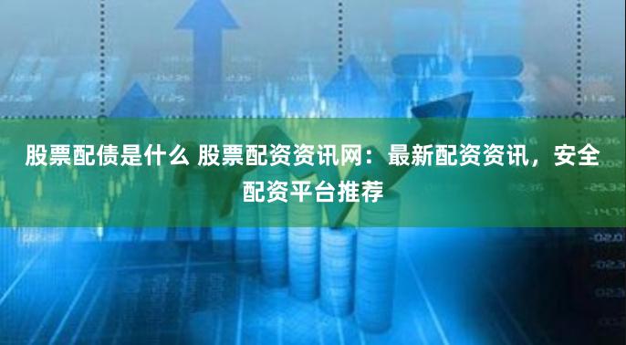 股票配债是什么 股票配资资讯网：最新配资资讯，安全配资平台推荐