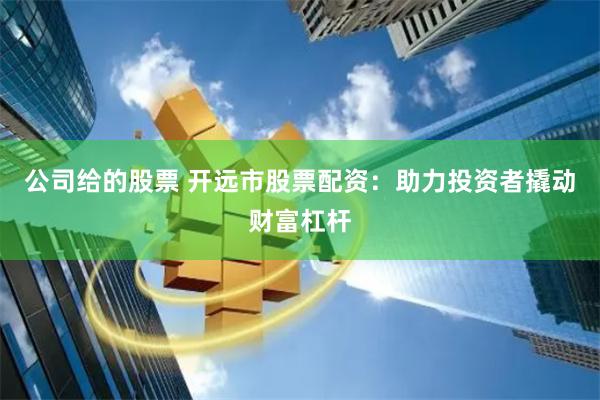 公司给的股票 开远市股票配资：助力投资者撬动财富杠杆