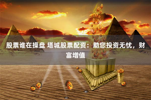 股票谁在操盘 塔城股票配资：助您投资无忧，财富增值