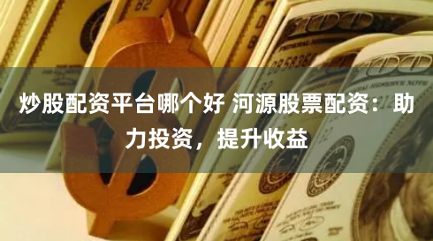炒股配资平台哪个好 河源股票配资：助力投资，提升收益