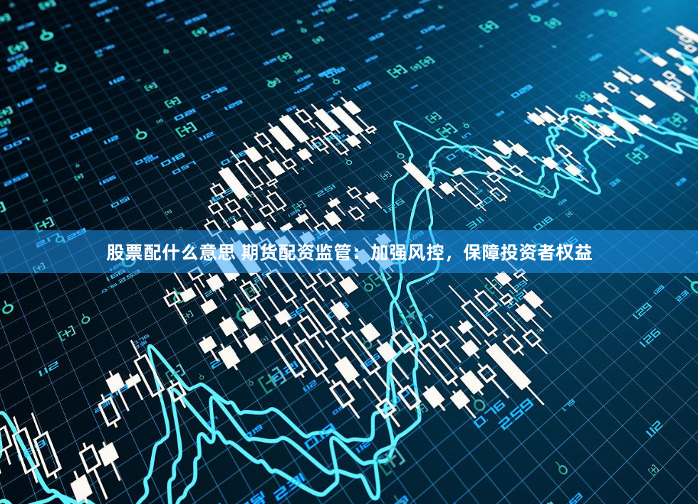 股票配什么意思 期货配资监管：加强风控，保障投资者权益