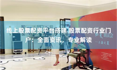 线上股票配资平台搭建 股票配资行业门户：全面资讯，专业解读