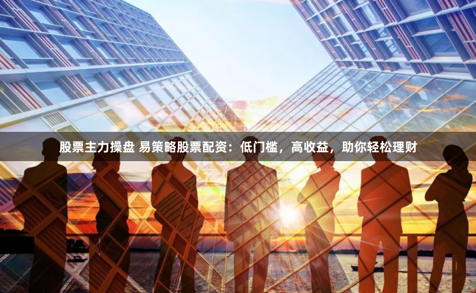 股票主力操盘 易策略股票配资：低门槛，高收益，助你轻松理财