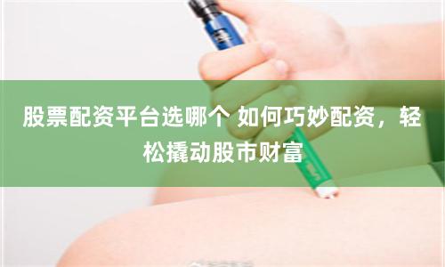 股票配资平台选哪个 如何巧妙配资，轻松撬动股市财富